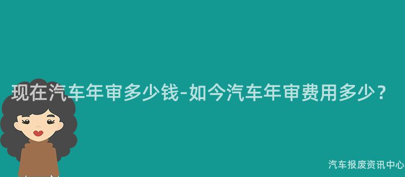 现在汽车年审多少钱-如今汽车年审费用多少？
