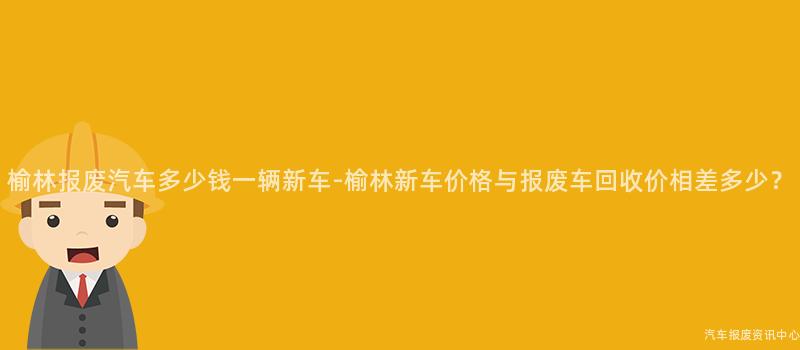 榆林报废汽车多少钱一辆新车-榆林新车价格与报废车回收价相差多少？