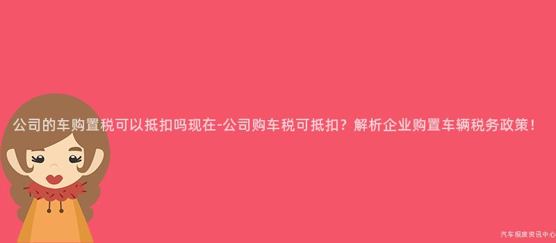 公司的车购置税可以抵扣吗现在-公司购车税可抵扣？解析企业购置车辆税务政策！