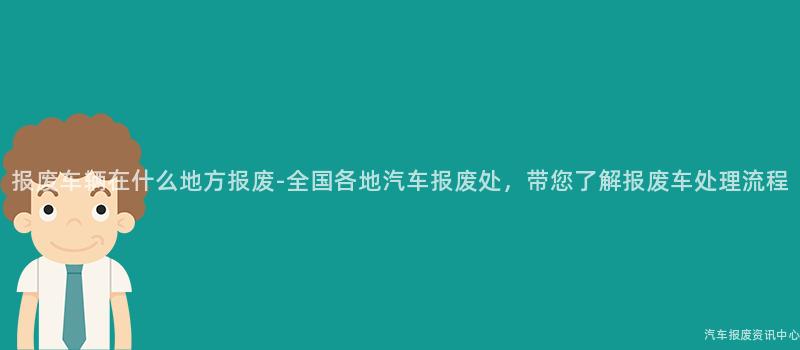 报废车辆在什么地方报废-全国各地汽车报废处，带您了解报废车处理流程