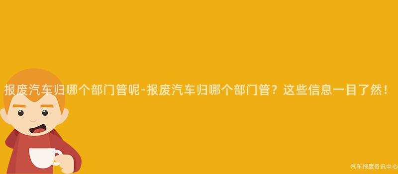 报废汽车归哪个部门管呢-报废汽车归哪个部门管？这些信息一目了然！