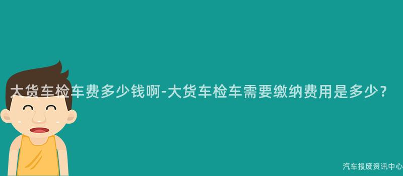 大货车检车费多少钱啊-大货车检车需要缴纳费用是多少？