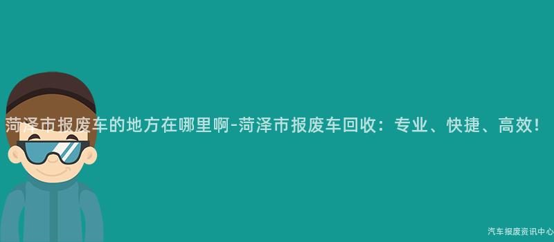 菏泽市报废车的地方在哪里啊-菏泽市报废车回收：专业、快捷、高效！