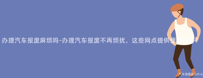 办理汽车报废麻烦吗-办理汽车报废不再烦扰，这些网点提供便捷服务！