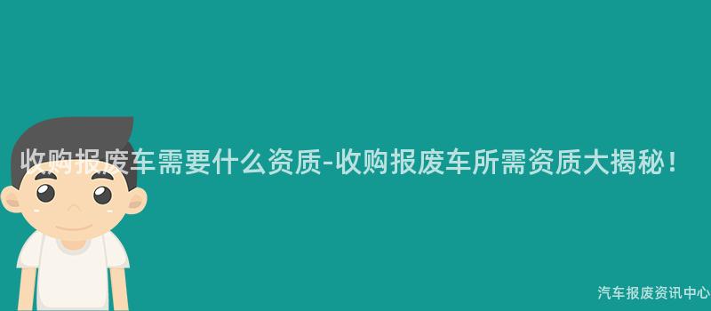 收购报废车需要什么资质-收购报废车所需资质大揭秘！