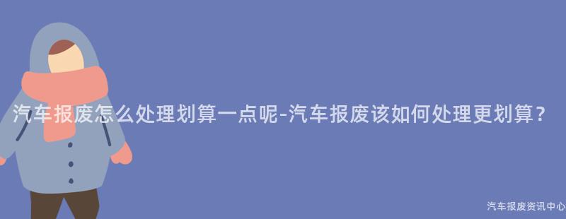 汽车报废怎么处理划算一点呢-汽车报废该如何处理更划算？
