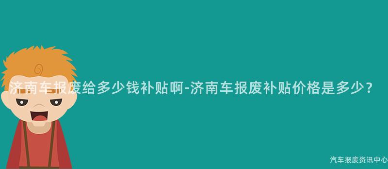 济南车报废给多少钱补贴啊-济南车报废补贴价格是多少？