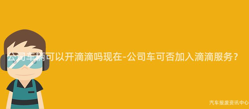 公司车辆可以开滴滴吗现在-公司车可否加入滴滴服务？