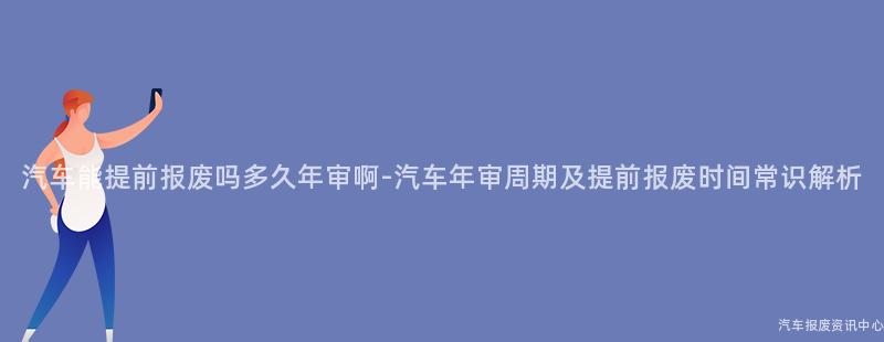 汽车能提前报废吗多久年审啊-汽车年审周期及提前报废时间常识解析