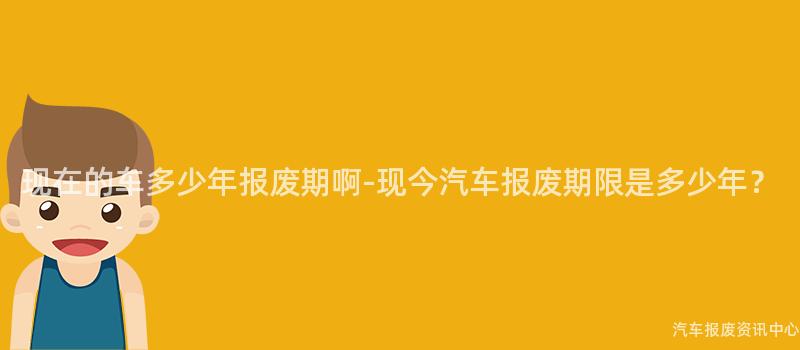 现在的车多少年报废期啊-现今汽车报废期限是多少年？