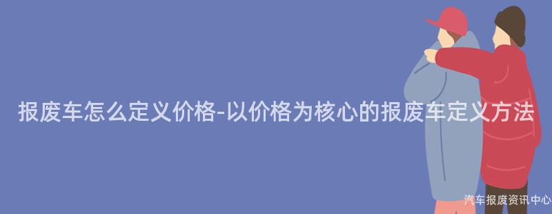 报废车怎么定义价格-以价格为核心的报废车定义方法
