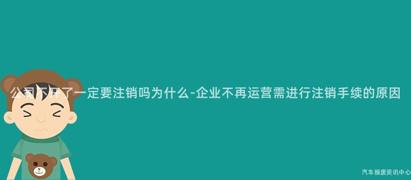 公司不开了一定要注销吗为什么-企业不再运营需进行注销手续的原因