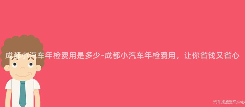 成都小汽车年检费用是多少-成都小汽车年检费用，让你省钱又省心