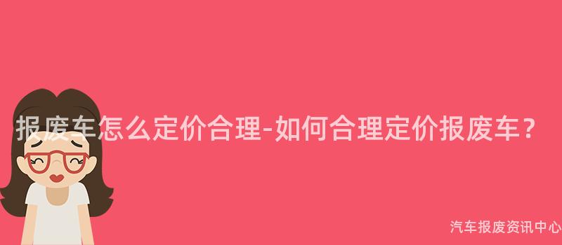 报废车怎么定价合理-如何合理定价报废车？