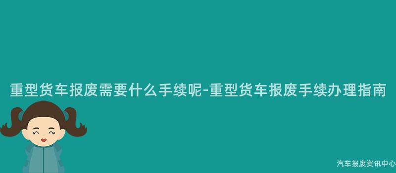重型货车报废需要什么手续呢-重型货车报废手续办理指南