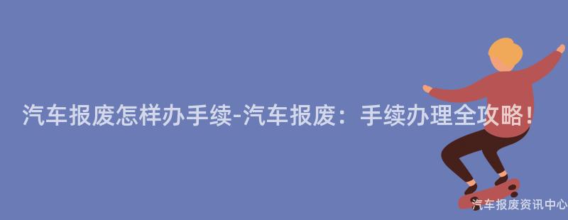 汽车报废怎样办手续-汽车报废：手续办理全攻略！