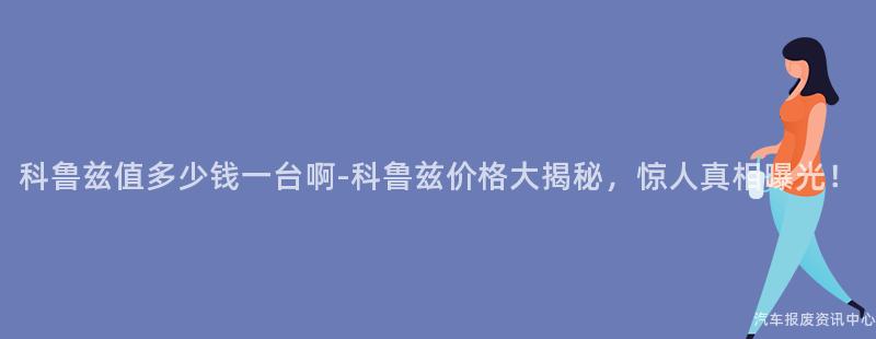 科鲁兹值多少钱一台啊-科鲁兹价格大揭秘，惊人真相曝光！