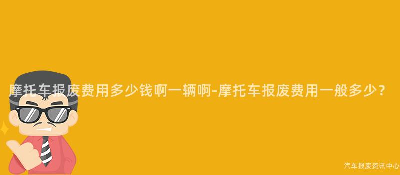摩托车报废费用多少钱啊一辆啊-摩托车报废费用一般多少？