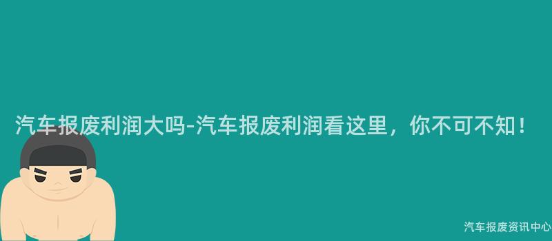 汽车报废利润大吗-汽车报废利润看这里，你不可不知！