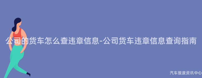 公司的货车怎么查违章信息-公司货车违章信息查询指南