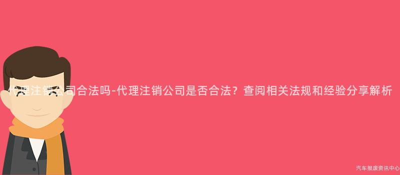 代理注销公司合法吗-代理注销公司是否合法？查阅相关法规和经验分享解析
