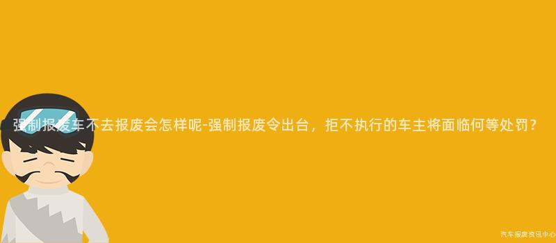 强制报废车不去报废会怎样呢-强制报废令出台，拒不执行的车主将面临何等处罚？