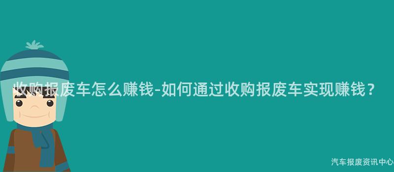 收购报废车怎么赚钱-如何通过收购报废车实现赚钱？