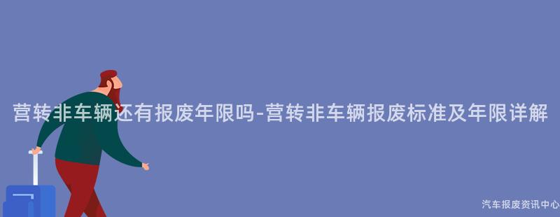 营转非车辆还有报废年限吗-营转非车辆报废标准及年限详解