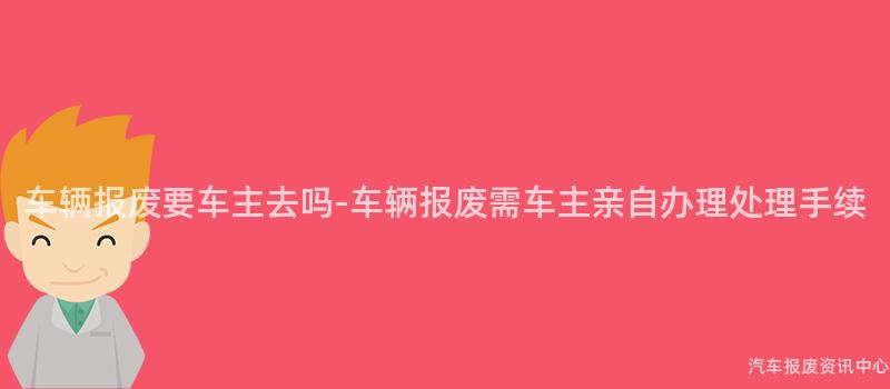 车辆报废要车主去吗-车辆报废需车主亲自办理处理手续