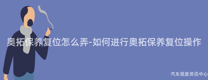 奥拓保养复位怎么弄-如何进行奥拓保养复位操作