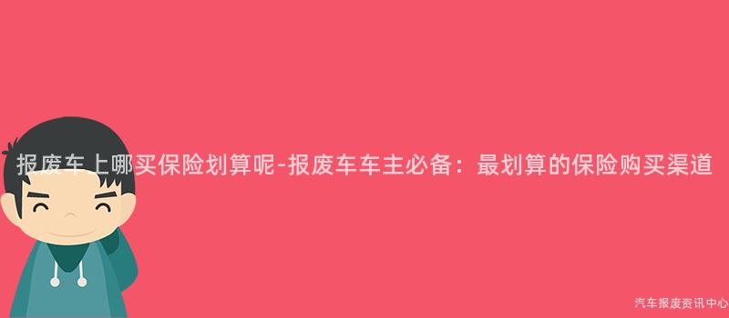 报废车上哪买保险划算呢-报废车车主必备：最划算的保险购买渠道
