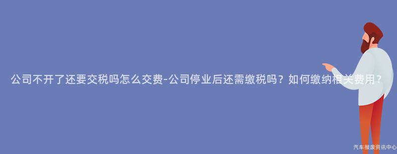 公司不开了还要交税吗怎么交费-公司停业后还需缴税吗？如何缴纳相关费用？
