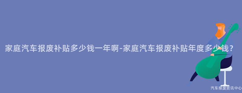 家庭汽车报废补贴多少钱一年啊-家庭汽车报废补贴年度多少钱？
