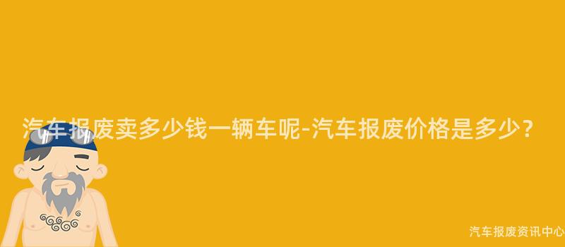 汽车报废卖多少钱一辆车呢-汽车报废价格是多少？