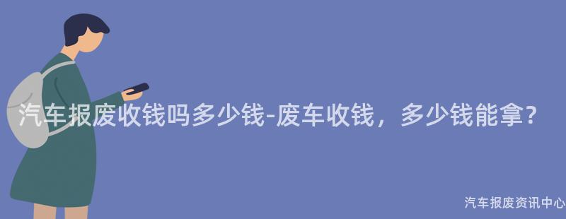汽车报废收钱吗多少钱-废车收钱，多少钱能拿？