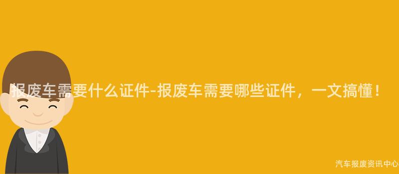 报废车需要什么证件-报废车需要哪些证件，一文搞懂！