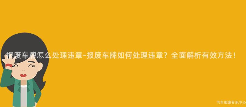 报废车牌怎么处理违章-报废车牌如何处理违章？全面解析有效方法！