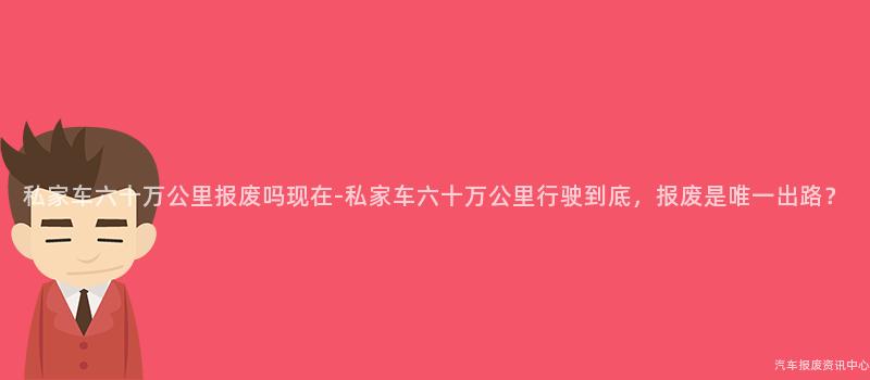 私家车六十万公里报废吗现在-私家车六十万公里行驶到底，报废是唯一出路？
