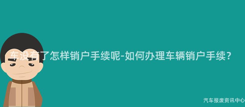 车没有了怎样销户手续呢-如何办理车辆销户手续？