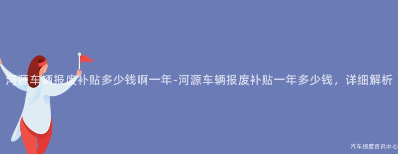 河源车辆报废补贴多少钱啊一年-河源车辆报废补贴一年多少钱，详细解析