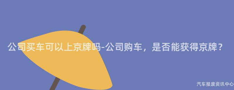 公司买车可以上京牌吗-公司购车，是否能获得京牌？