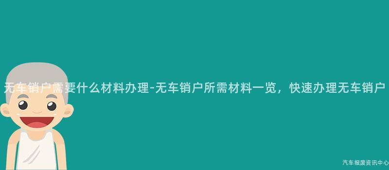 无车销户需要什么材料办理-无车销户所需材料一览，快速办理无车销户