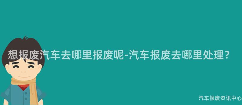 想报废汽车去哪里报废呢-汽车报废去哪里处理？