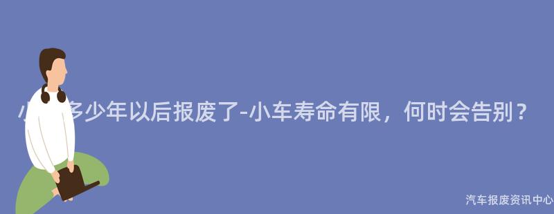 小车多少年以后报废了-小车寿命有限，何时会告别？