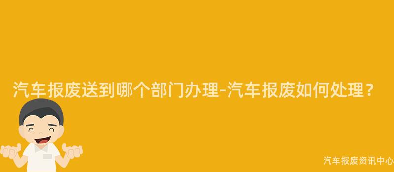 汽车报废送到哪个部门办理-汽车报废如何处理？
