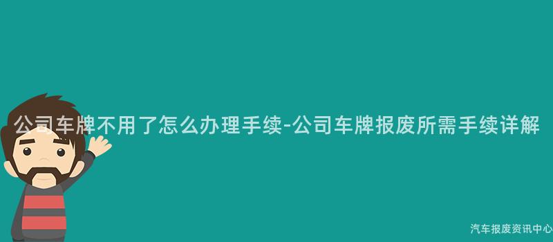 公司车牌不用了怎么办理手续-公司车牌报废所需手续详解