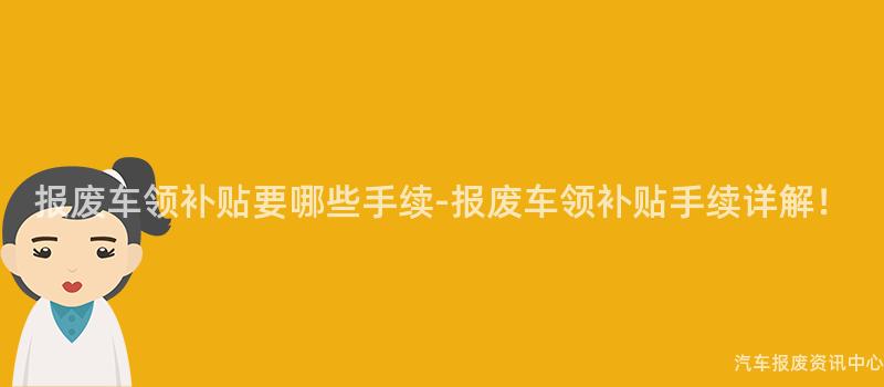 报废车领补贴要哪些手续-报废车领补贴手续详解！