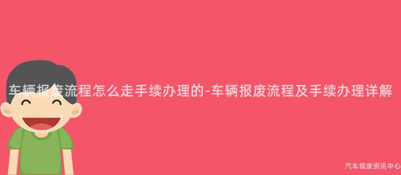 车辆报废流程怎么走手续办理的-车辆报废流程及手续办理详解