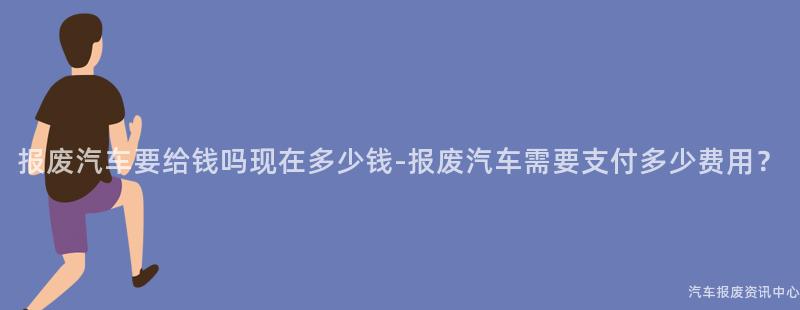 报废汽车要给钱吗现在多少钱-报废汽车需要支付多少费用？