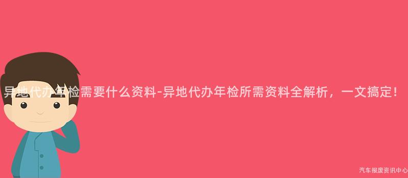 异地代办年检需要什么资料-异地代办年检所需资料全解析，一文搞定！